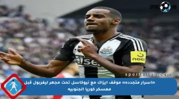 «أسرار متجددة» موقف إيزاك مع نيوكاسل تحت مجهر ليفربول قبل معسكر كوريا الجنوبية